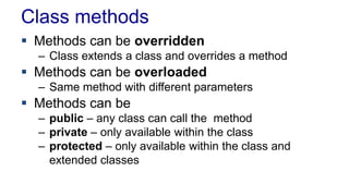 Class methods
 Methods can be overridden
– Class extends a class and overrides a method
 Methods can be overloaded
– Same method with different parameters
 Methods can be
– public – any class can call the method
– private – only available within the class
– protected – only available within the class and
extended classes
 