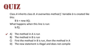 Class A inherits class B. A overwrites method f. Variable b is created like
this:
B b = new A();
What happens when this line is run:
b.f();
A) The method in A is run
B) The method in B is run
C) First the method in B is run, then the method in A
D) The new statement is illegal and does not compile
QUIZ
✔
 