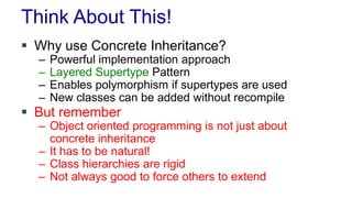 Think About This!
 Why use Concrete Inheritance?
– Powerful implementation approach
– Layered Supertype Pattern
– Enables polymorphism if supertypes are used
– New classes can be added without recompile
 But remember
– Object oriented programming is not just about
concrete inheritance
– It has to be natural!
– Class hierarchies are rigid
– Not always good to force others to extend
 