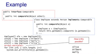 Example
public interface Comparable
{
public int compareTo(Object other);
}
class Employee extends Person implements Comparable
{
public int compareTo(Object o)
{
Employee e = (Employee)o;
return this.getName().compareTo (e.getName());
} ...
Employee[] ale = new Employee[3];
ale[0] = new Employee ("Dilbert");
ale[1] = new Employee ("Wally");
ale[2] = new Employee ("Alice");
Arrays.sort(ale);
for (int j=0; j <ale.length; j++)
System.out.println(ale[j].getName());
Alice
Dilbert
Wally
How is this
possible?
 