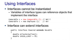 Using Interfaces
 Interfaces cannot be instantiated
– Variables of interface types can reference objects that
implement the interface
 Interface can extend interfaces
public interface Powered extends Movable
{
double milesPerGallon();
double SPEED_LIMIT = 95;
}
Comarable c = new Comparable (); // NO!!!
Comarable c = new Employee (); // OK!
 