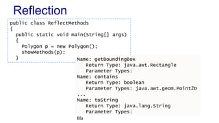 Reflection
Bla
public class ReflectMethods
{
public static void main(String[] args)
{
Polygon p = new Polygon();
showMethods(p);
} Name: getBoundingBox
Return Type: java.awt.Rectangle
Parameter Types:
Name: contains
Return Type: boolean
Parameter Types: java.awt.geom.Point2D
...
Name: toString
Return Type: java.lang.String
Parameter Types:
 