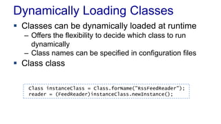 Dynamically Loading Classes
 Classes can be dynamically loaded at runtime
– Offers the flexibility to decide which class to run
dynamically
– Class names can be specified in configuration files
 Class class
Class instanceClass = Class.forName("RssFeedReader");
reader = (FeedReader)instanceClass.newInstance();
 