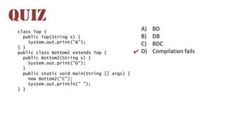 A) BD
B) DB
C) BDC
D) Compilation fails
QUIZ
✔
class Top {
public Top(String s) {
System.out.print("B");
} }
public class Bottom2 extends Top {
public Bottom2(String s) {
System.out.print("D");
}
public static void main(String [] args) {
new Bottom2("C");
System.out.println(" ");
} }
 