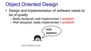 Object Oriented Design
 Design and implementation of software needs to
be of quality
– Badly designed, well implemented = problem!
– Well designed, badly implemented = problem!
CODE
HORROR!!
CODE HORROR DUDE
 
