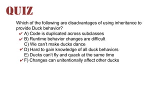 Which of the following are disadvantages of using inheritance to
provide Duck behavior?
A) Code is duplicated across subclasses
B) Runtime behavior changes are difficult
C) We can’t make ducks dance
D) Hard to gain knowledge of all duck behaviors
E) Ducks can’t fly and quack at the same time
F) Changes can unitentionally affect other ducks
QUIZ
✔
✔
✔
✔
 