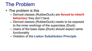 The Problem
 The problem is this
– Derived classes (RubberDuck) are forced to inherit
behaviour they don’t have
– Derived classes (RubberDuck) needs to be exposed
to the inner workings of the superclass (Duck)
– Users of the base class (Duck) should expect same
functionality
– Violation of the Liskov Substitution Principle
 