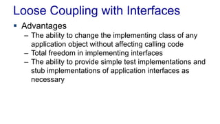 Loose Coupling with Interfaces
 Advantages
– The ability to change the implementing class of any
application object without affecting calling code
– Total freedom in implementing interfaces
– The ability to provide simple test implementations and
stub implementations of application interfaces as
necessary
 