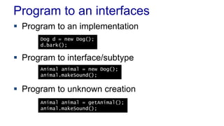 Program to an interfaces
 Program to an implementation
 Program to interface/subtype
 Program to unknown creation
Dog d = new Dog();
d.bark();
Animal animal = new Dog();
animal.makeSound();
Animal animal = getAnimal();
animal.makeSound();
 