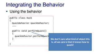 Integrating the Behavior
 Using the behavior
public class Duck
{
QuackBehavior quackBehavior;
...
public void performQuack()
{
quackBehavior.performQuack()
}
}
We don’t care what kind of object this
is, all we care is that it knows how to
quack!
 