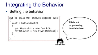 Integrating the Behavior
 Setting the behavior
public class MallardDuck extends Duck
{
public MallardDuck()
{
quackBehavior = new Quack();
flyBehavior = new FlyWithWings();
}
}
This is not
programming
to an interface!
 