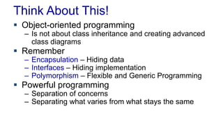Think About This!
 Object-oriented programming
– Is not about class inheritance and creating advanced
class diagrams
 Remember
– Encapsulation – Hiding data
– Interfaces – Hiding implementation
– Polymorphism – Flexible and Generic Programming
 Powerful programming
– Separation of concerns
– Separating what varies from what stays the same
 
