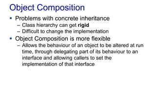 Object Composition
 Problems with concrete inheritance
– Class hierarchy can get rigid
– Difficult to change the implementation
 Object Composition is more flexible
– Allows the behaviour of an object to be altered at run
time, through delegating part of its behaviour to an
interface and allowing callers to set the
implementation of that interface
 