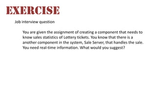 Job interview question
You are given the assignment of creating a component that needs to
know sales statistics of Lottery tickets. You know that there is a
another component in the system, Sale Server, that handles the sale.
You need real-time information. What would you suggest?
EXERCISE
 