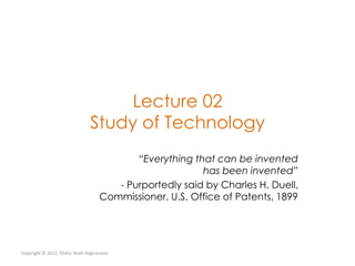 Lecture 02
                                Study of Technology
                                           “Everything that can be invented
                                                         has been invented”
                                       - Purportedly said by Charles H. Duell,
                                    Commissioner, U.S. Office of Patents, 1899




Copyright © 2012, Ólafur Andri Ragnarsson
 