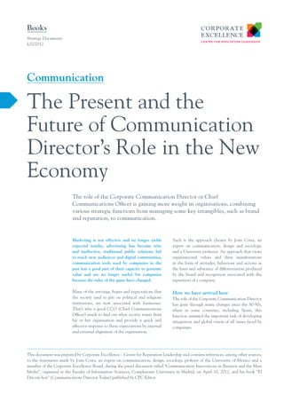 Books
Strategy Documents
L02/2012




Communication

The Present and the
Future of Communication
Director’s Role in the New
Economy
                         The role of the Corporate Communication Director or Chief
                         Communications Officer is gaining more weight in organisations, combining
                         various strategic functions from managing some key intangibles, such as brand
                         and reputation, to communication.


                         Marketing is not effective and no longer yields         Such is the approach chosen by Joan Costa, an
                         expected results, advertising has become trite          expert on communication, design and sociology,
                         and ineffective, traditional public relations fail      and a University professor. An approach that views
                         to reach new audiences and digital communities,         organisational values and their manifestations
                         communication tools used by companies in the            in the form of attitudes, behaviour and actions as
                         past lost a good part of their capacity to generate     the basis and substance of differentiation produced
                         value and are no longer useful for companies            by the brand and recognition associated with the
                         because the rules of the game have changed.             reputation of a company.

                         Many of the strivings, hopes and expectations that      How we have arrived here
                         the society used to pin on political and religious      The role of the Corporate Communication Director
                         institutions, are now associated with businesses.       has gone through many changes since the 80-90s,
                         That’s why a good CCO (Chief Communications             when in some countries, including Spain, this
                         Officer) needs to find out what society wants from      function assumed the important task of developing
                         his or her organisation and provide a quick and         integration and global vision of all issues faced by
                         effective response to these expectations by internal    companies.
                         and external alignment of the organisation.




This document was prepared by Corporate Excellence – Centre for Reputation Leadership and contains references, among other sources,
to the statements made by Joan Costa, an expert on communication, design, sociology, profesor of the University of Mexico and a
member of the Corporate Excellence Board, during the panel discussion titled “Communication Innovations in Business and the Mass
Media”, organised at the Faculty of Information Sciences, Complutense University in Madrid, on April 10, 2012, and his book “El
Dircom hoy” (Communications Director Today) published by CPC Editor.
 