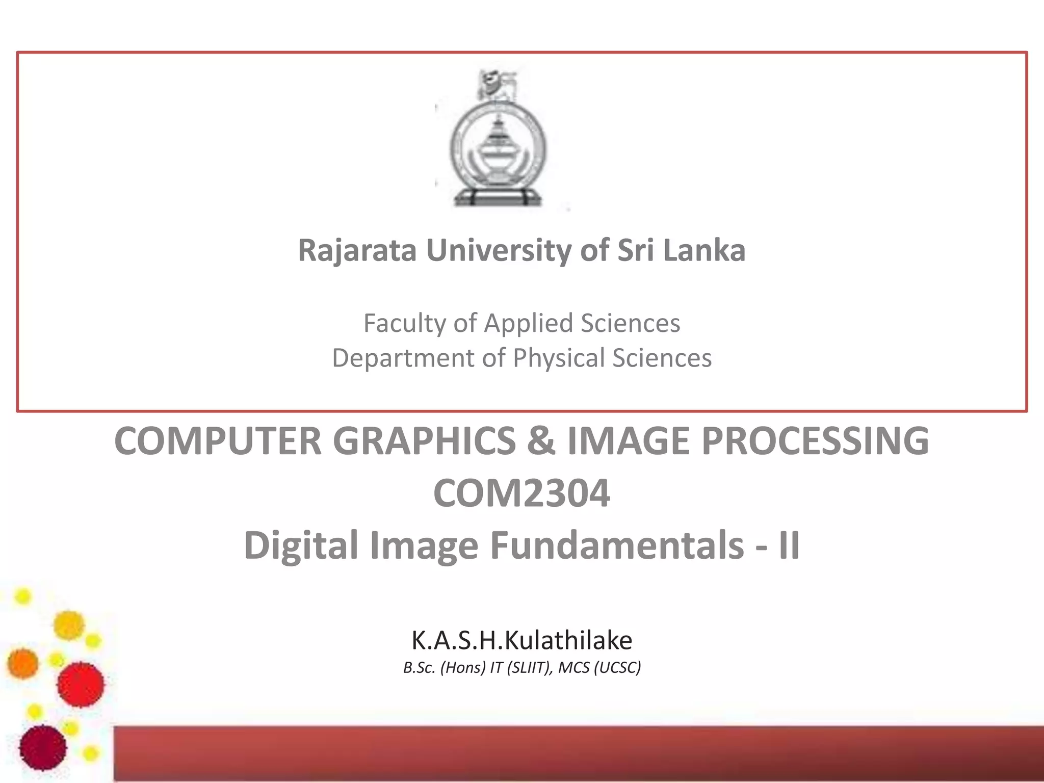 GRAPHICS & IMAGE PROCESSING
ICT2403
Digital Image Fundamentals - II
K.A.S.H.Kulathilake
B.Sc. (Hons) IT (SLIIT), MCS (UCSC)
Rajarata University of Sri Lanka
Faculty of Applied Sciences
Department of Physical Sciences
 