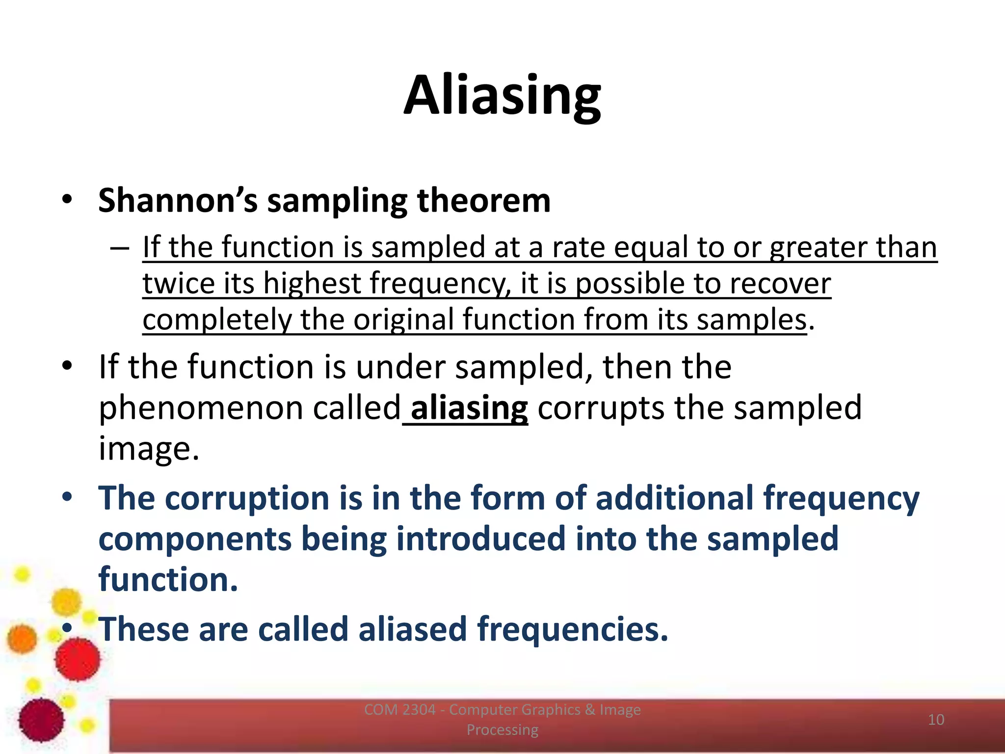 Intensity Resolution (cont…)
• Effect of False Contouring
– Under the low intensity resolution it has
an imperceptible set of very fine ridge
like structure in areas of smooth gray
levels ( particularly in the skull).
– This effect cause by the use of an
insufficient number of gray levels in
smooth areas of a digital image, is
called False Contouring.
– It happens because the ridges
resembles topographic contours in map.
– False contouring is generally is quiet
visible in images displayed using 16 or
less uniformly spaced gray levels.
ICT2403 - Graphics & Image Processing
 