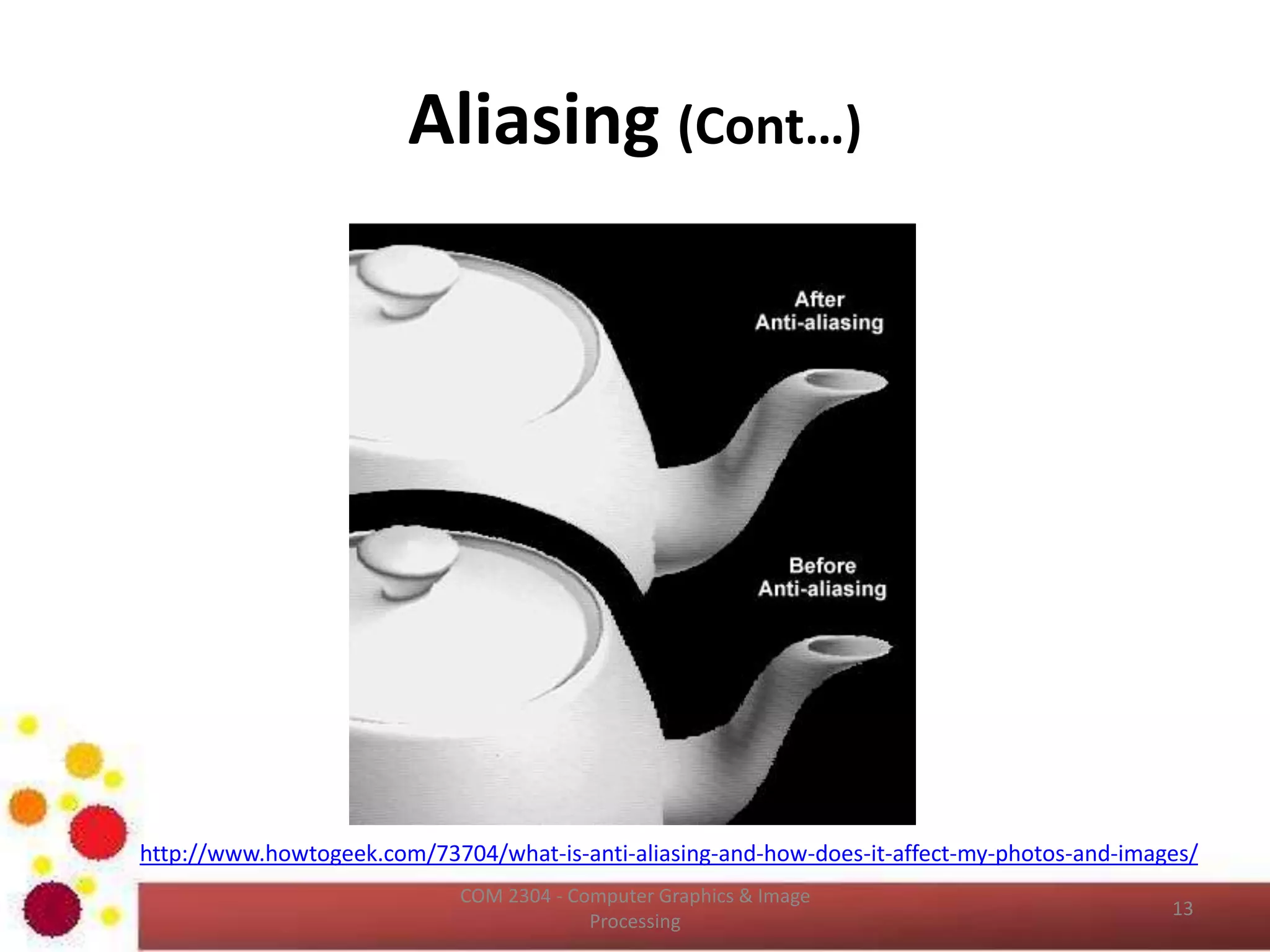 Aliasing
• Shannon’s sampling theorem
– If the function is sampled at a rate equal to or greater than
twice its highest frequency, it is possible to recover
completely the original function from its samples.
• If the function is under sampled, then the
phenomenon called aliasing corrupts the sampled
image.
• The corruption is in the form of additional frequency
components being introduced into the sampled
function.
• These are called aliased frequencies.
ICT2403 - Graphics & Image Processing
 