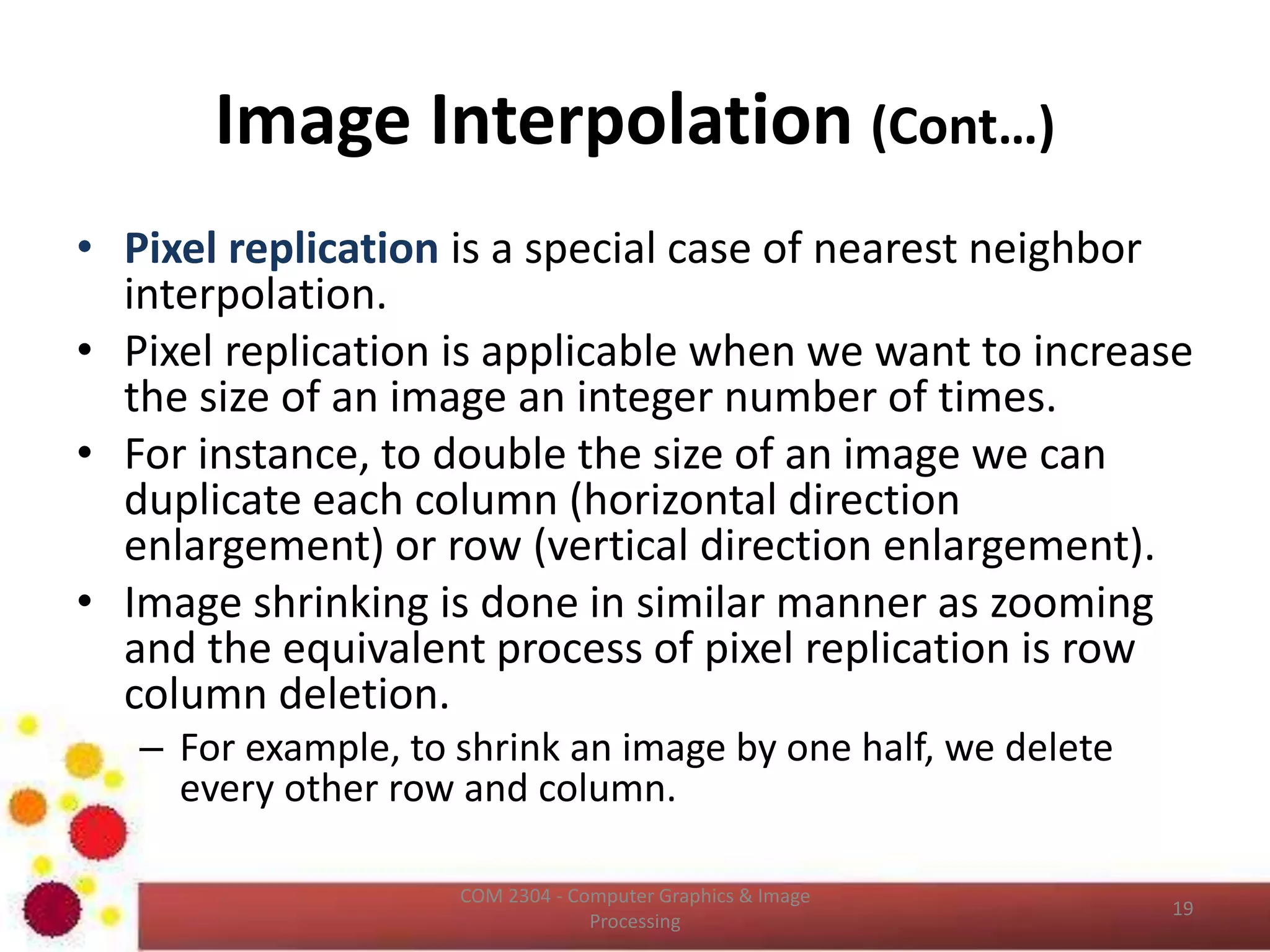 Image Interpolation
• Interpolation is the process of using known data
to estimate values at unknown locations.
• It happens anytime you resize or remap (distort)
your image from one pixel grid to another.
• Image resizing is necessary when you need to
increase or decrease the total number of pixels,
whereas remapping can occur under a wider
variety of scenarios: correcting for lens distortion,
changing perspective, and rotating an image.
ICT2403 - Graphics & Image Processing
 