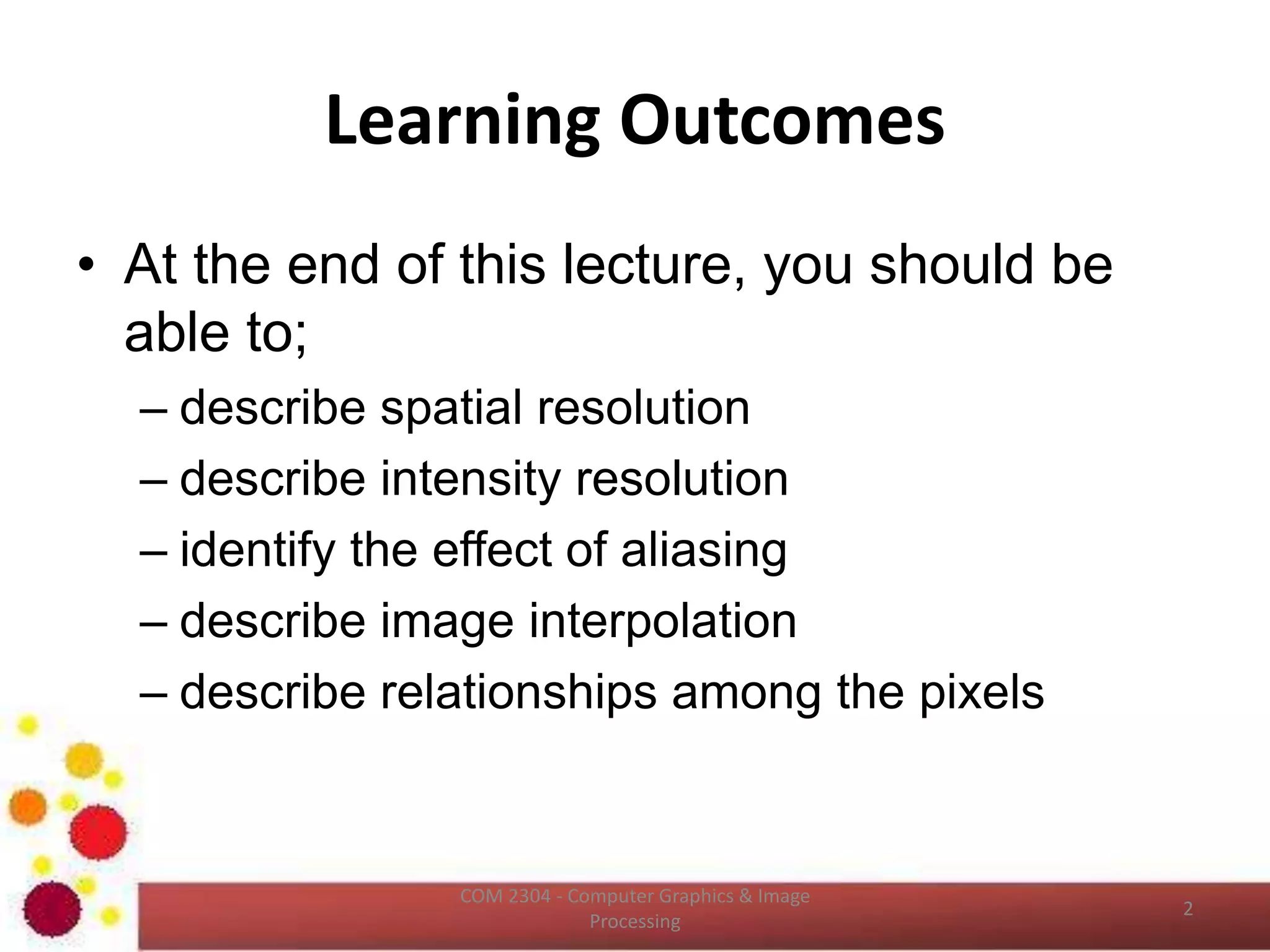 Learning Outcomes
ICT2403 - Graphics & Image Processing
• At the end of this lecture, you should be
able to;
– describe spatial resolution
– describe intensity resolution
– identify the effect of aliasing
– describe image interpolation
– describe relationships among the pixels
 