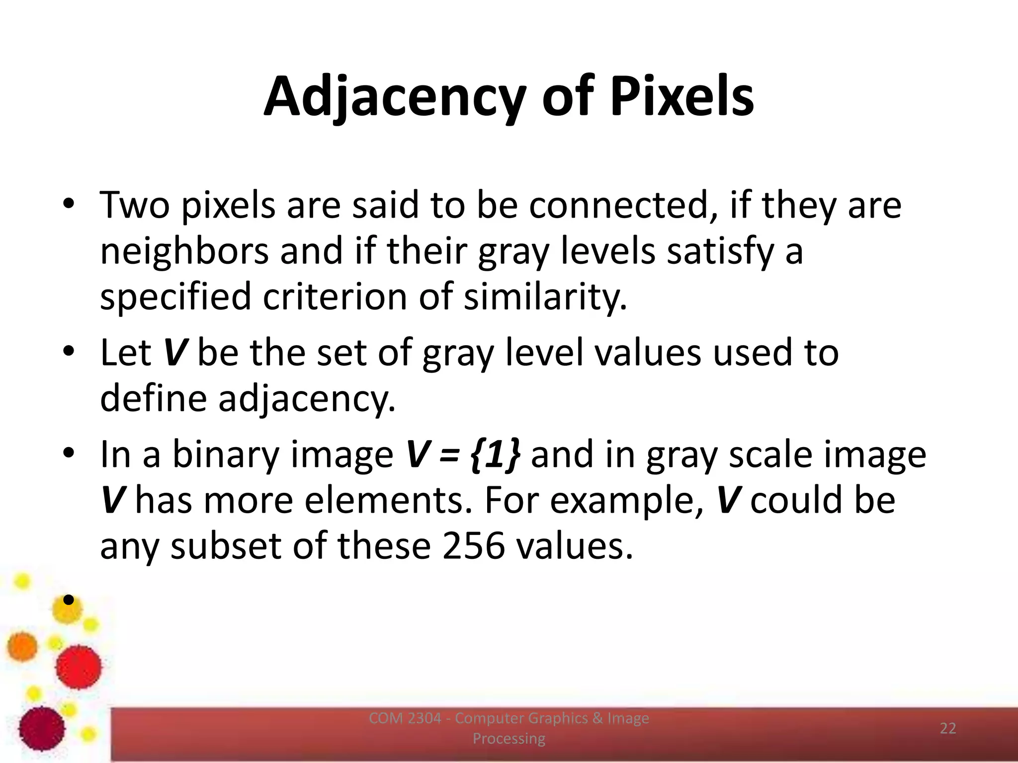 Image Interpolation (Cont…)
ICT2403 - Graphics & Image Processing
In order to perform the gray level assignment, for any
point in the overlay, we look for the closest pixel in the
original image and assign its gray level to the new pixel
in the grid. This method of gray level assignment is
called nearest neighbor interpolation.
 