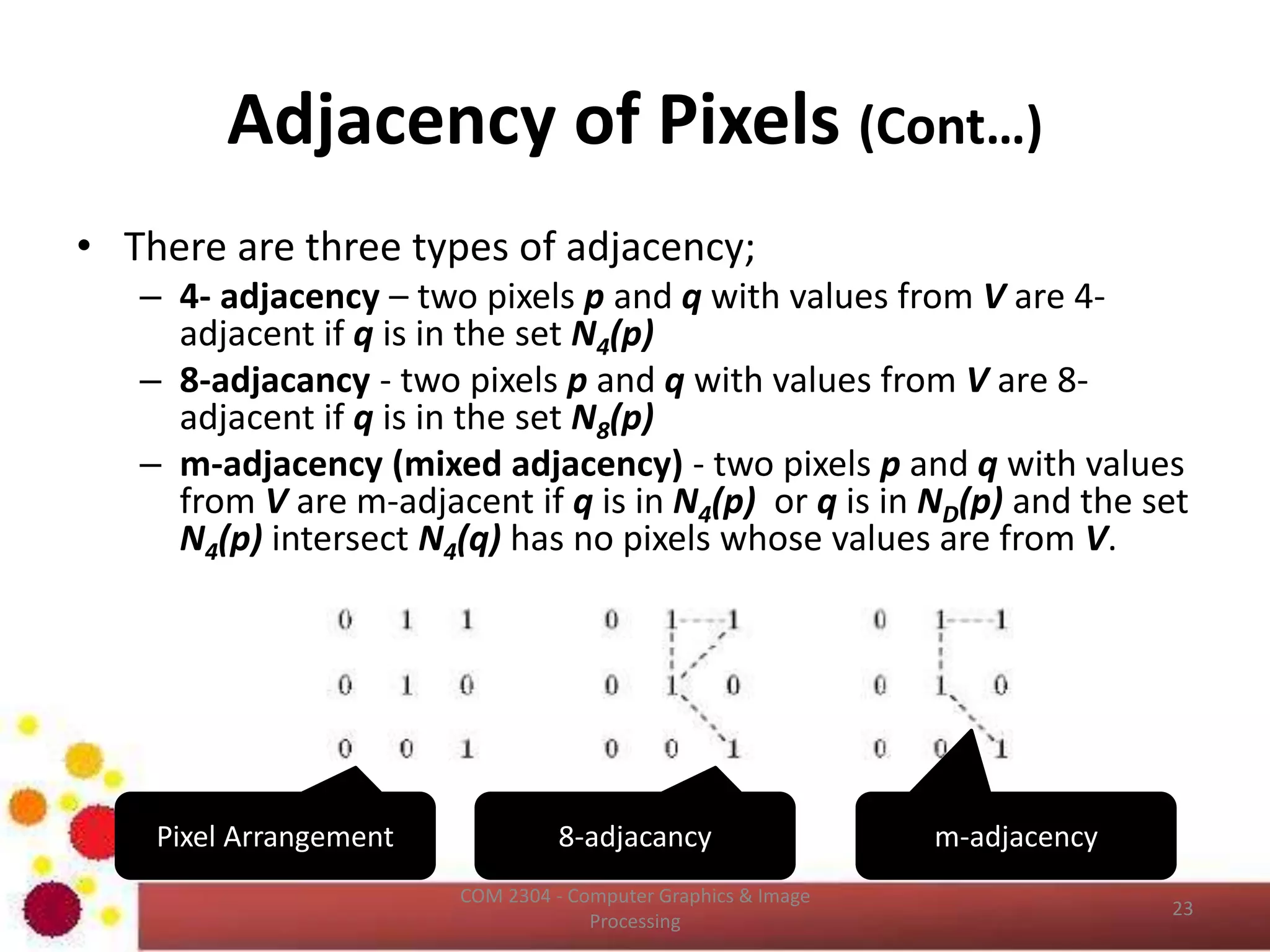 Image Interpolation (Cont…)
• Pixel replication is a special case of nearest neighbor
interpolation.
• Pixel replication is applicable when we want to increase
the size of an image an integer number of times.
• For instance, to double the size of an image we can
duplicate each column (horizontal direction
enlargement) or row (vertical direction enlargement).
• Image shrinking is done in similar manner as zooming
and the equivalent process of pixel replication is row
column deletion.
– For example, to shrink an image by one half, we delete
every other row and column.
ICT2403 - Graphics & Image Processing
 