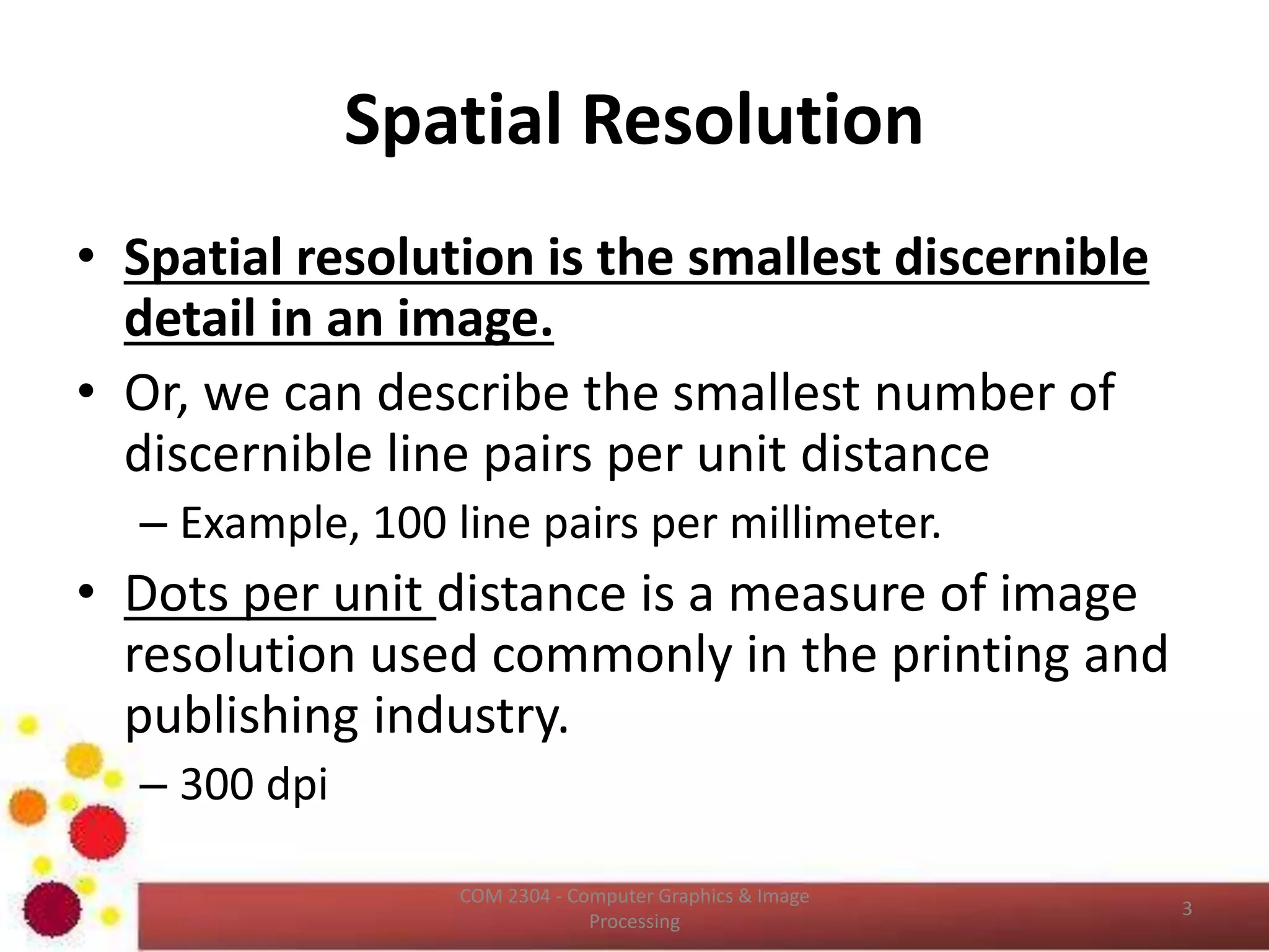 Spatial Resolution
• Spatial resolution is the smallest discernible
detail in an image.
• Or, we can describe the smallest number of
discernible line pairs per unit distance
– Example, 100 line pairs per millimeter.
• Dots per unit distance is a measure of image
resolution used commonly in the printing and
publishing industry.
– 300 dpi
ICT2403 - Graphics & Image Processing
 