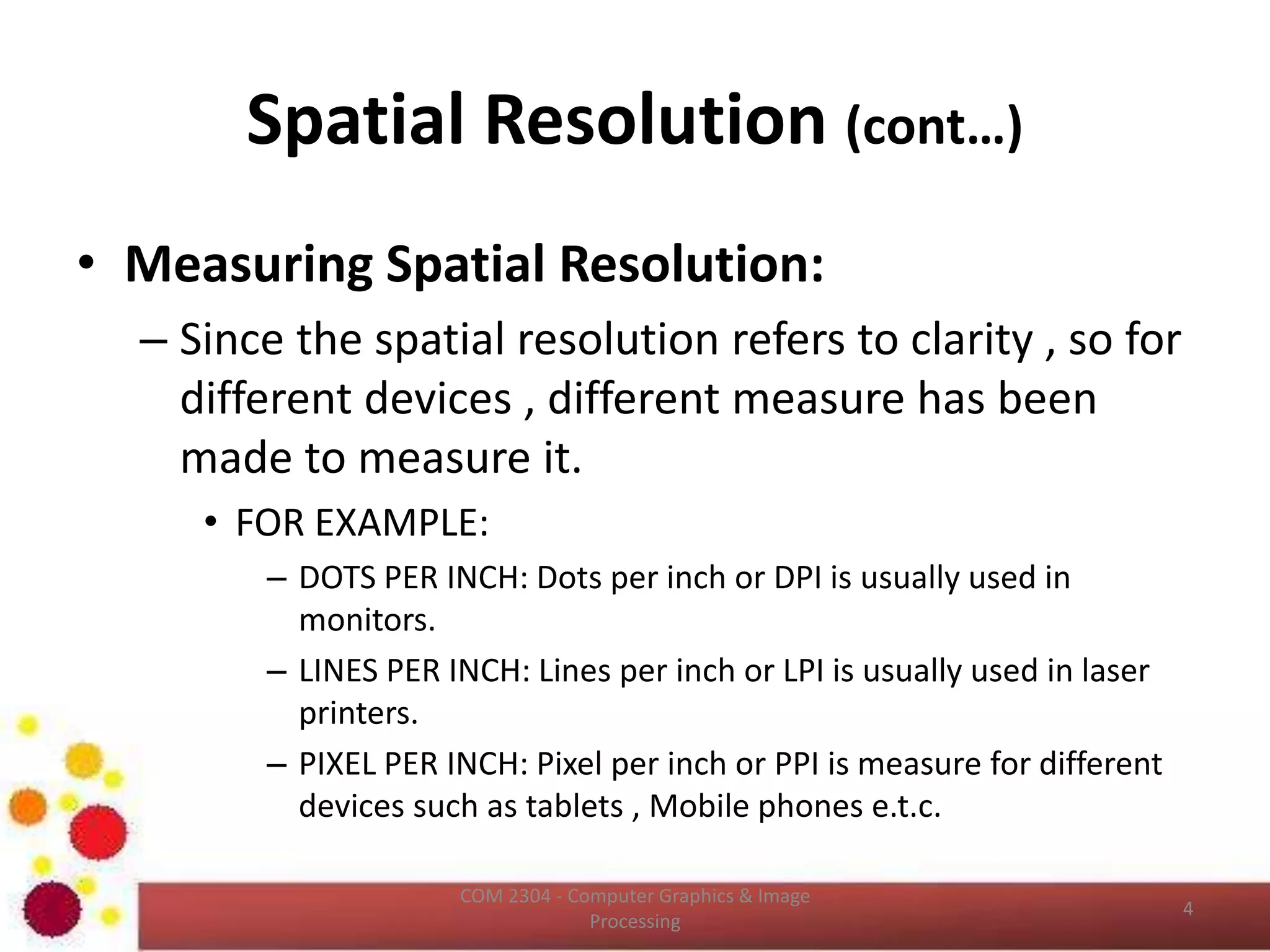 Spatial Resolution (cont…)
• Measuring Spatial Resolution:
– Since the spatial resolution refers to clarity , so for
different devices , different measure has been
made to measure it.
• FOR EXAMPLE:
– DOTS PER INCH: Dots per inch or DPI is usually used in
monitors.
– LINES PER INCH: Lines per inch or LPI is usually used in laser
printers.
– PIXEL PER INCH: Pixel per inch or PPI is measure for different
devices such as tablets , Mobile phones e.t.c.
ICT2403 - Graphics & Image Processing
 
