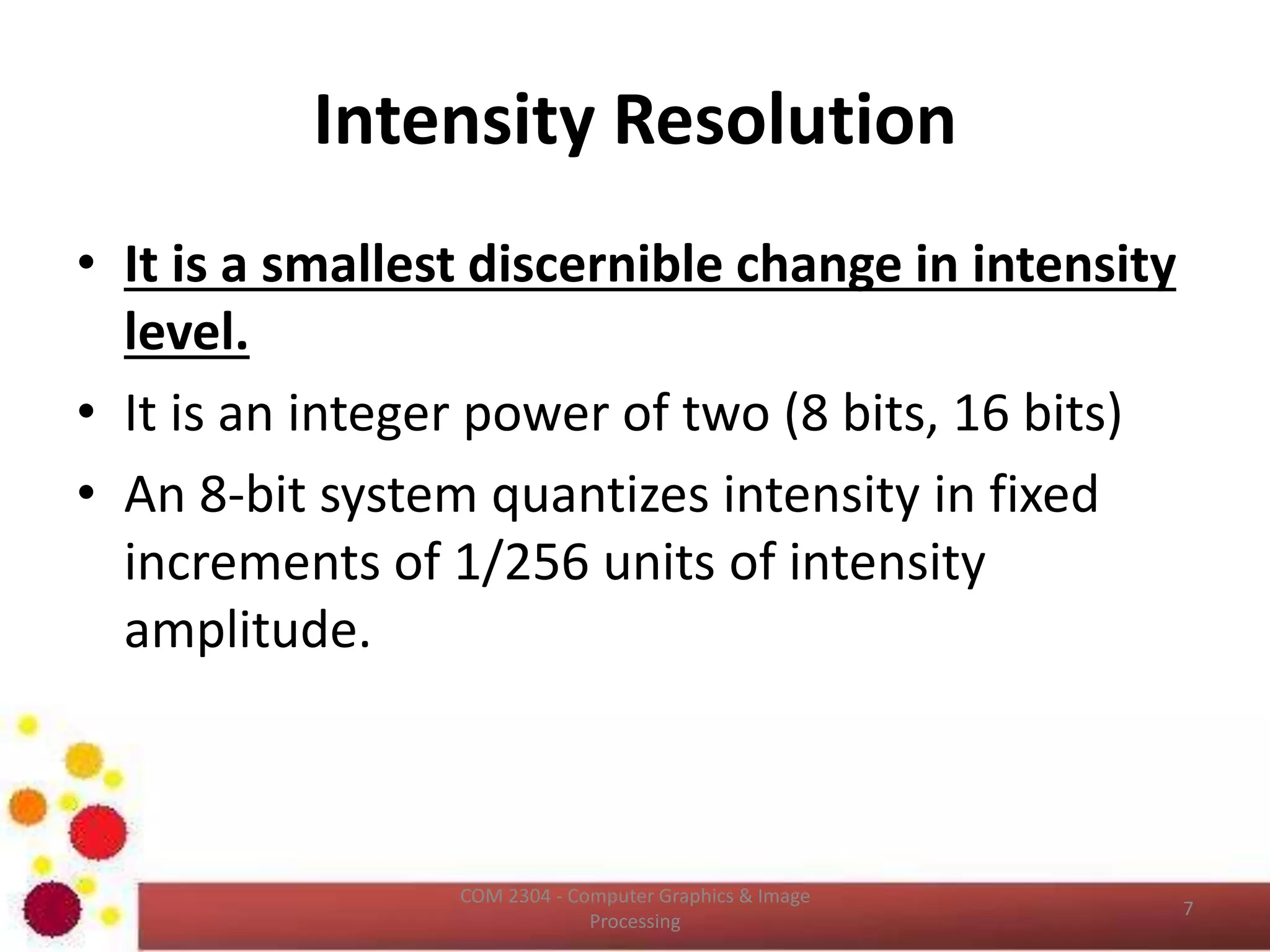 Intensity Resolution
• It is a smallest discernible change in intensity
level.
• It is an integer power of two (8 bits, 16 bits)
• An 8‐bit system quantizes intensity in fixed
increments of 1/256 units of intensity
amplitude.
ICT2403 - Graphics & Image Processing
 