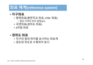 • 지구좌표
• 평면좌표(평면직교 좌표, UTM  좌표) 
• 좁은 지역의 위치 결정(X,Y)
• 곡면좌표(경위도 좌표)
• 3차원 좌표
• 경위도 좌표
• 지구의 절대 위치를 표시하는 좌표계
• 경도와 위도로 수평위치 표시
좌표 체계(reference system)
85
참고 : 이현직, 상지대학교 지형정보공학 및 실습 강의자료
 
