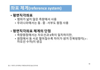 • 평면직각좌표
• 범위가 넓지 않은 측량에서 사용
• 우리나라에서는 동 ∙ 중 ∙ 서부도 원점 사용
• 평면직각좌표 체계의 단점
• 측량원점에서는 자오선과 X축이 일치하지만, 
• 원점에서 동 서로 멀어질수록 차이가 생겨 진북방향각( r :
자오선 수차)이 생김
좌표 체계(reference system)
92
참고 : 이현직, 상지대학교 지형정보공학 및 실습 강의자료
 