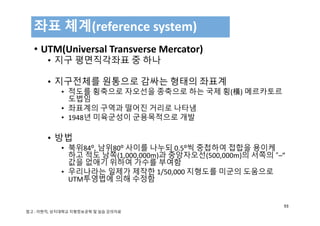 • UTM(Universal Transverse Mercator)
• 지구 평면직각좌표 중 하나
• 지구전체를 원통으로 감싸는 형태의 좌표계
• 적도를 횡축으로 자오선을 종축으로 하는 국제 횡(橫) 메르카토르
도법임
• 좌표계의 구역과 떨어진 거리로 나타냄
• 1948년 미육군성이 군용목적으로 개발
• 방법
• 북위84⁰, 남위80⁰ 사이를 나누되 0.5⁰씩 중첩하여 접합을 용이케
하고 적도 남쪽(1,000,000m)과 중앙자오선(500,000m)의 서쪽의 “–” 
값을 없애기 위하여 가수를 부여함
• 우리나라는 일제가 제작한 1/50,000 지형도를 미군의 도움으로
UTM투영법에 의해 수정함
좌표 체계(reference system)
93
참고 : 이현직, 상지대학교 지형정보공학 및 실습 강의자료
 