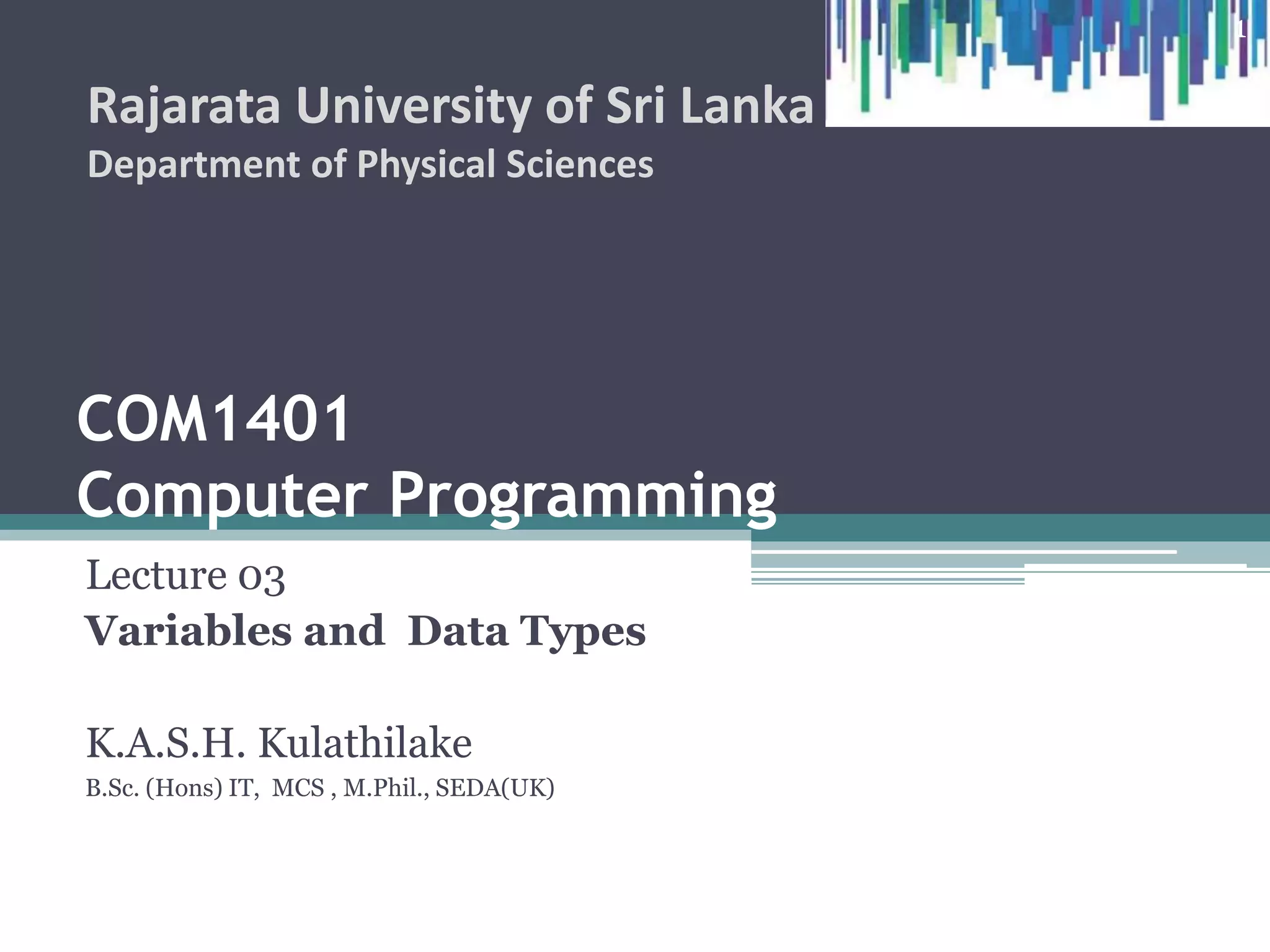 COM1407
Computer Programming
Lecture 03
Variables and Data Types
K.A.S.H. Kulathilake
B.Sc. (Hons) IT, MCS , M.Phil., SEDA(UK)
Rajarata University of Sri Lanka
Department of Physical Sciences
1
 