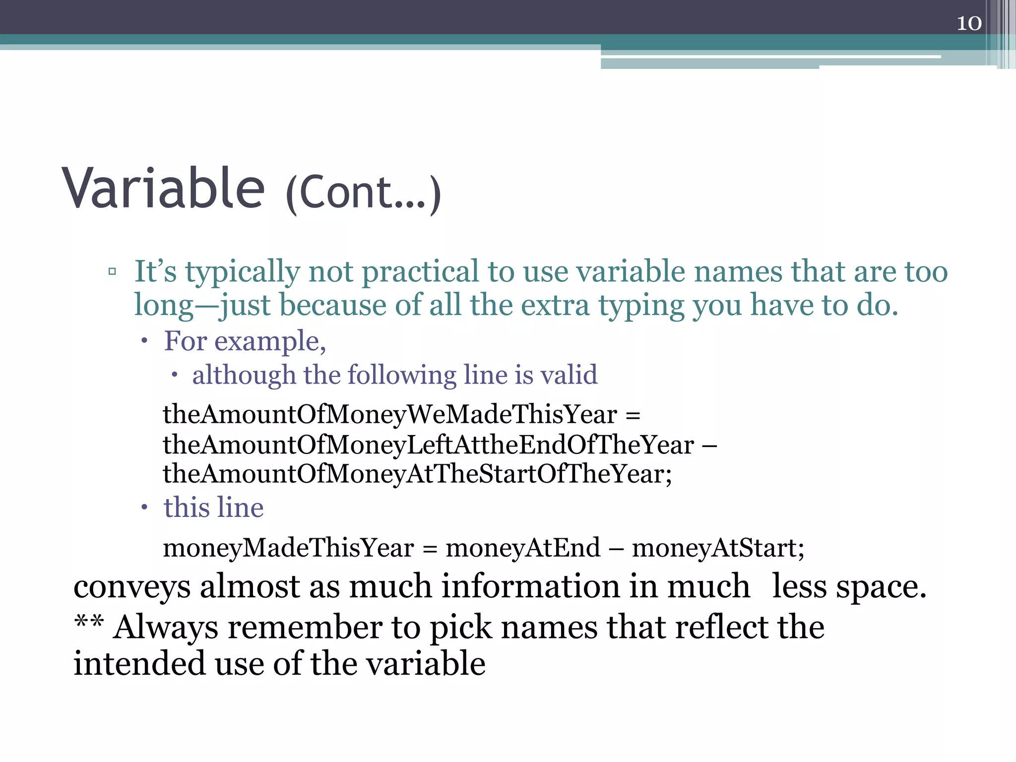 Variable (Cont…)
▫ It’s typically not practical to use variable names that are too
long—just because of all the extra typing you have to do.
 For example,
 although the following line is valid
theAmountOfMoneyWeMadeThisYear =
theAmountOfMoneyLeftAttheEndOfTheYear –
theAmountOfMoneyAtTheStartOfTheYear;
 this line
moneyMadeThisYear = moneyAtEnd – moneyAtStart;
conveys almost as much information in much less space.
** Always remember to pick names that reflect the
intended use of the variable
10
 