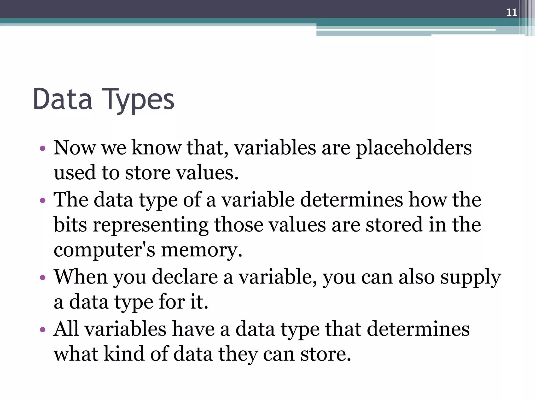 Data Types
• Now we know that, variables are placeholders
used to store values.
• The data type of a variable determines how the
bits representing those values are stored in the
computer's memory.
• When you declare a variable, you can also supply
a data type for it.
• All variables have a data type that determines
what kind of data they can store.
11
 