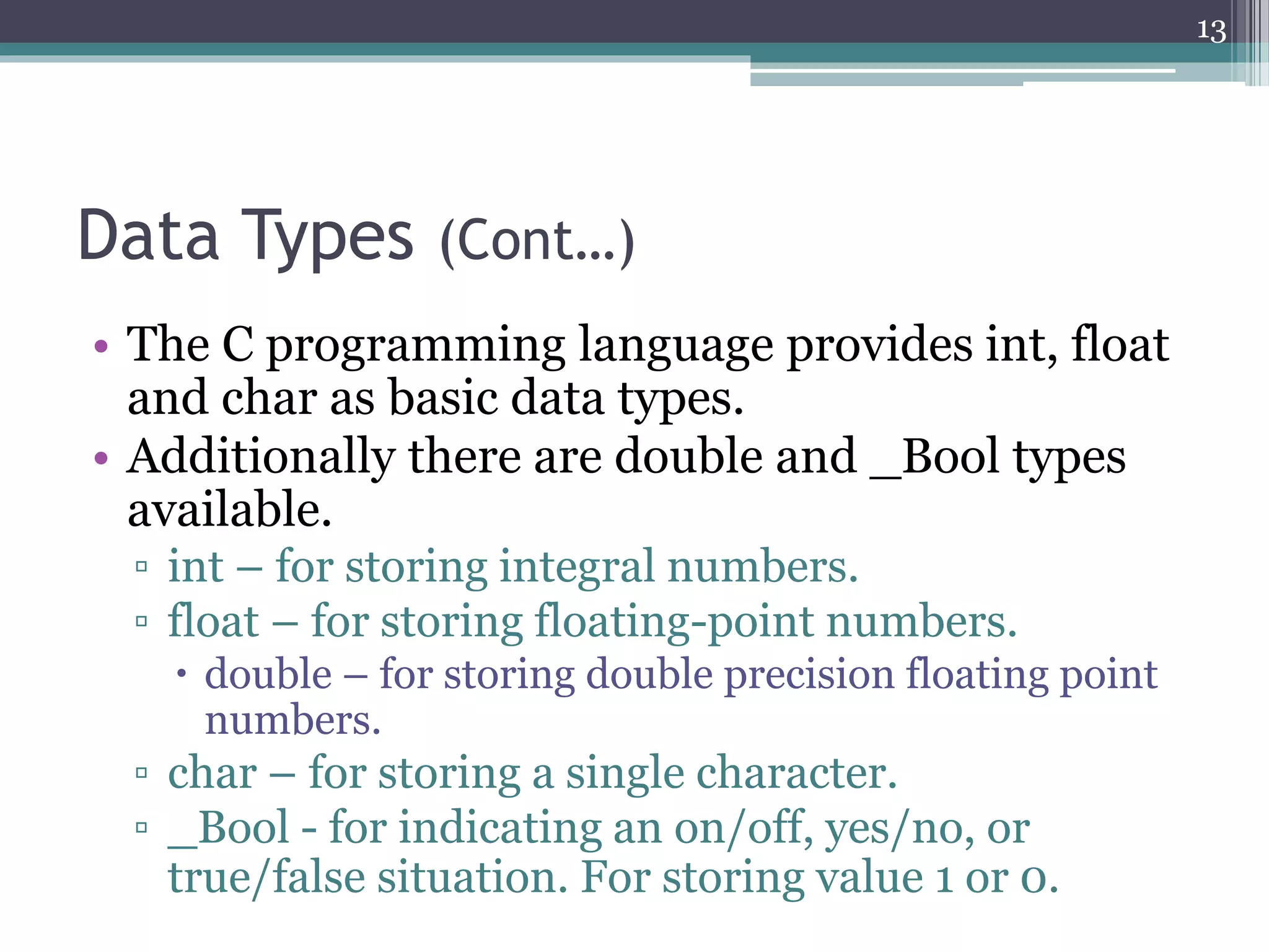 Data Types (Cont…)
• The C programming language provides int, float
and char as basic data types.
• Additionally there are double and _Bool types
available.
▫ int – for storing integral numbers.
▫ float – for storing floating-point numbers.
 double – for storing double precision floating point
numbers.
▫ char – for storing a single character.
▫ _Bool - for indicating an on/off, yes/no, or
true/false situation. For storing value 1 or 0.
13
 