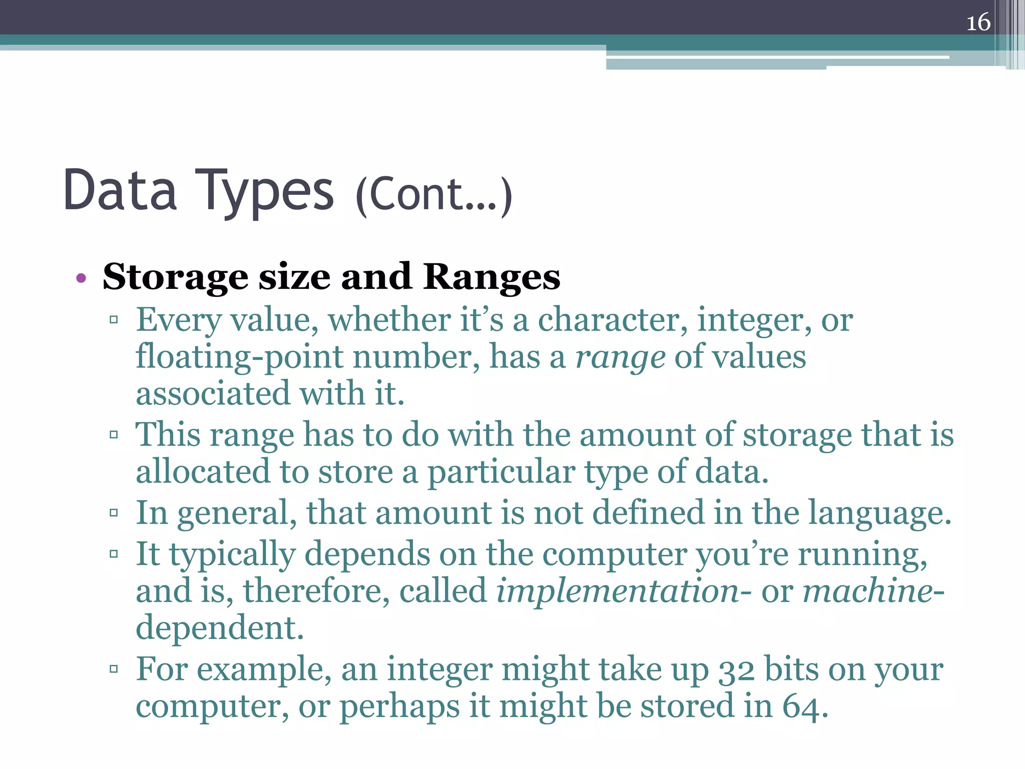 Data Types (Cont…)
• Storage size and Ranges
▫ Every value, whether it’s a character, integer, or
floating-point number, has a range of values
associated with it.
▫ This range has to do with the amount of storage that is
allocated to store a particular type of data.
▫ In general, that amount is not defined in the language.
▫ It typically depends on the computer you’re running,
and is, therefore, called implementation- or machine-
dependent.
▫ For example, an integer might take up 32 bits on your
computer, or perhaps it might be stored in 64.
16
 