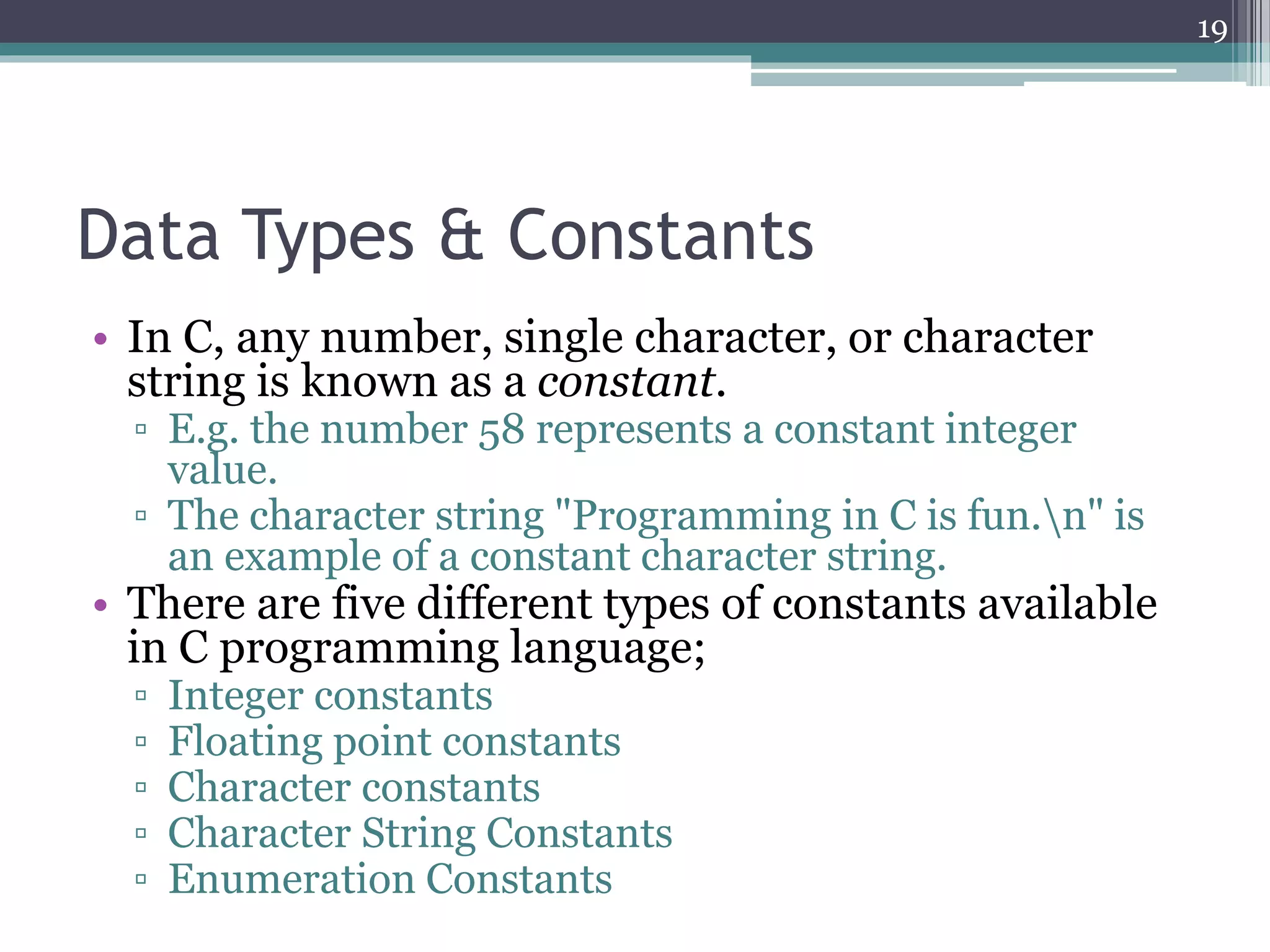 Data Types & Constants
• In C, any number, single character, or character
string is known as a constant.
▫ E.g. the number 58 represents a constant integer
value.
▫ The character string "Programming in C is fun.n" is
an example of a constant character string.
• There are five different types of constants available
in C programming language;
▫ Integer constants
▫ Floating point constants
▫ Character constants
▫ Character String Constants
▫ Enumeration Constants
19
 