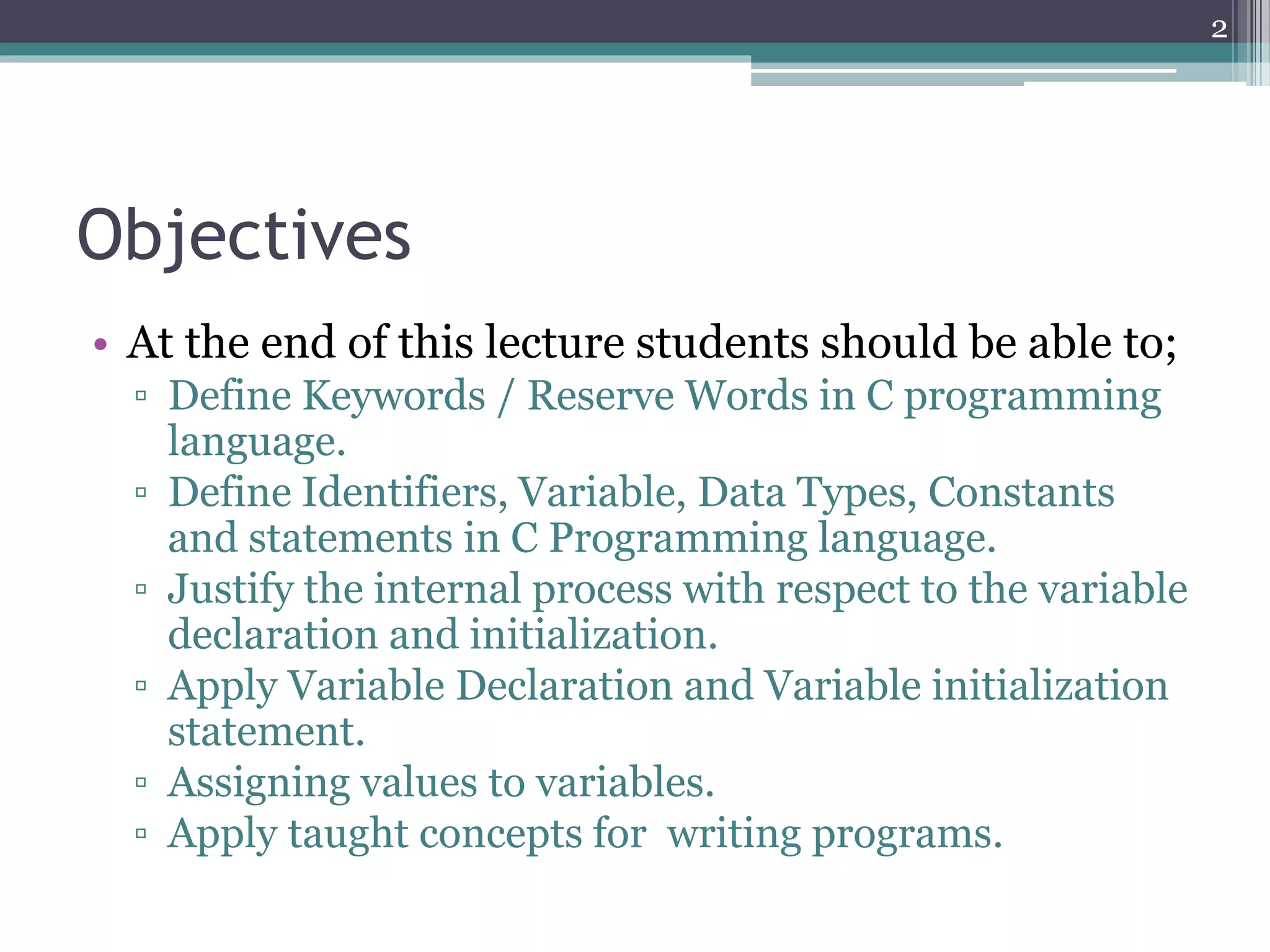 Objectives
• At the end of this lecture students should be able to;
▫ Define Keywords / Reserve Words in C programming
language.
▫ Define Identifiers, Variable, Data Types, Constants
and statements in C Programming language.
▫ Justify the internal process with respect to the variable
declaration and initialization.
▫ Apply Variable Declaration and Variable initialization
statement.
▫ Assigning values to variables.
▫ Apply taught concepts for writing programs.
2
 