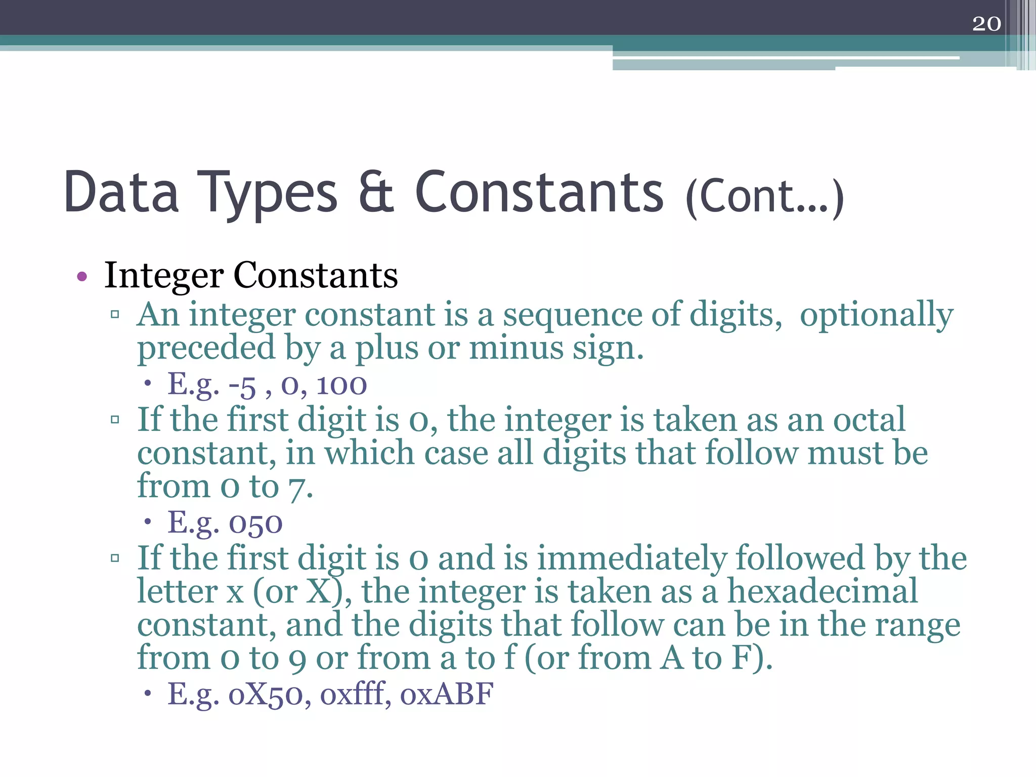 Data Types & Constants (Cont…)
• Integer Constants
▫ An integer constant is a sequence of digits, optionally
preceded by a plus or minus sign.
 E.g. -5 , 0, 100
▫ If the first digit is 0, the integer is taken as an octal
constant, in which case all digits that follow must be
from 0 to 7.
 E.g. 050
▫ If the first digit is 0 and is immediately followed by the
letter x (or X), the integer is taken as a hexadecimal
constant, and the digits that follow can be in the range
from 0 to 9 or from a to f (or from A to F).
 E.g. oX50, oxfff, oxABF
20
 