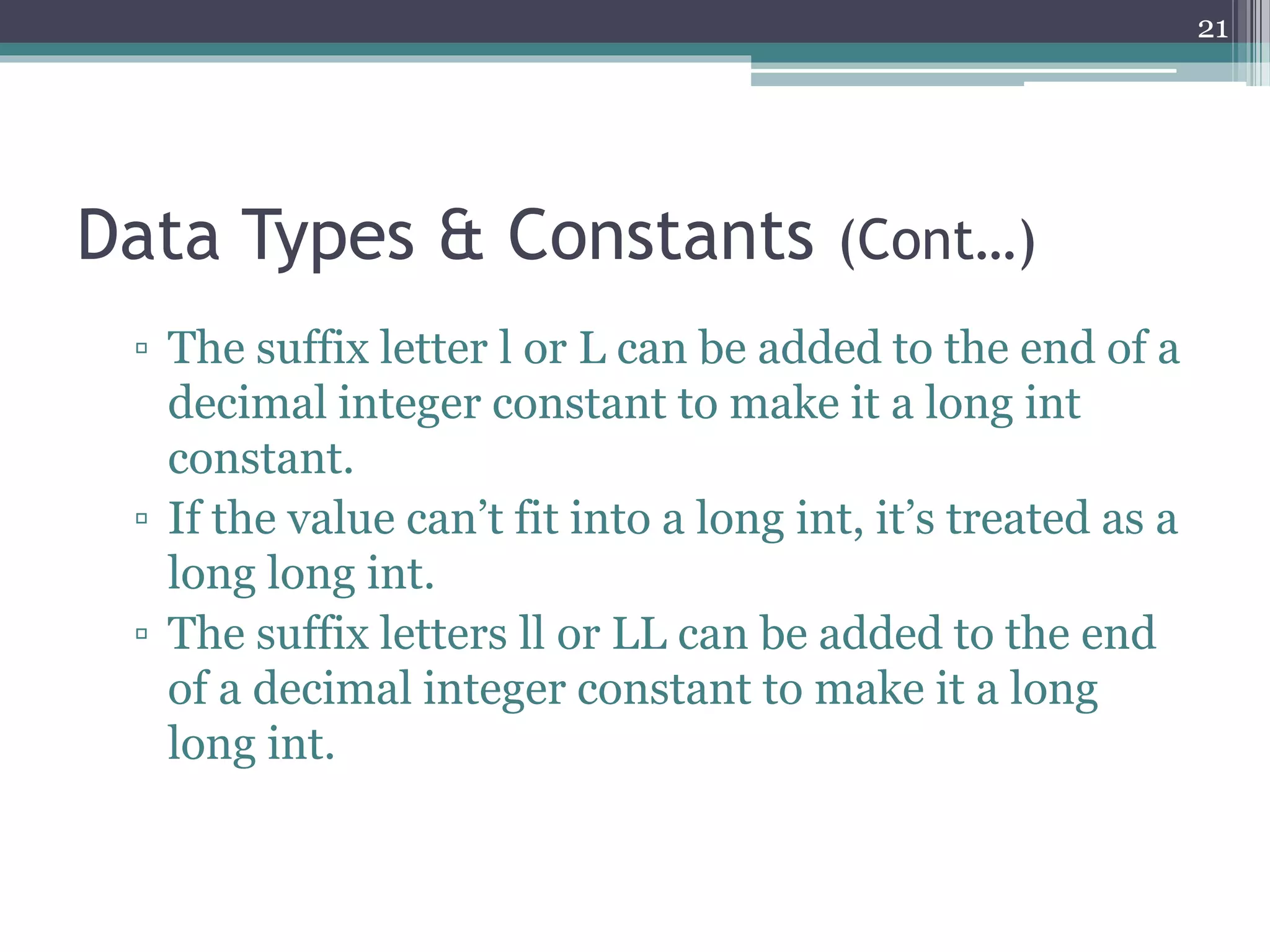 Data Types & Constants (Cont…)
▫ The suffix letter l or L can be added to the end of a
decimal integer constant to make it a long int
constant.
▫ If the value can’t fit into a long int, it’s treated as a
long long int.
▫ The suffix letters ll or LL can be added to the end
of a decimal integer constant to make it a long
long int.
21
 