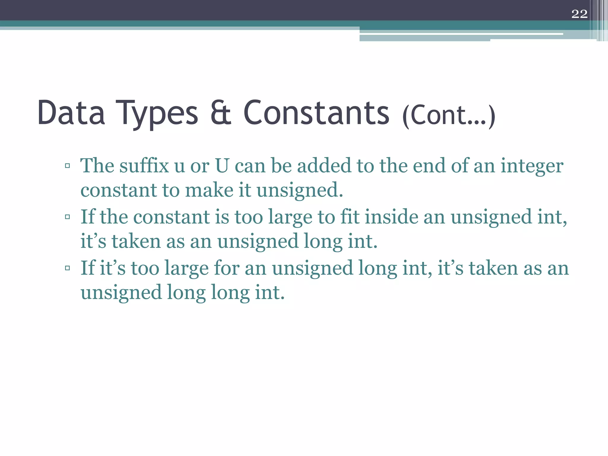 Data Types & Constants (Cont…)
▫ The suffix u or U can be added to the end of an integer
constant to make it unsigned.
▫ If the constant is too large to fit inside an unsigned int,
it’s taken as an unsigned long int.
▫ If it’s too large for an unsigned long int, it’s taken as an
unsigned long long int.
22
 