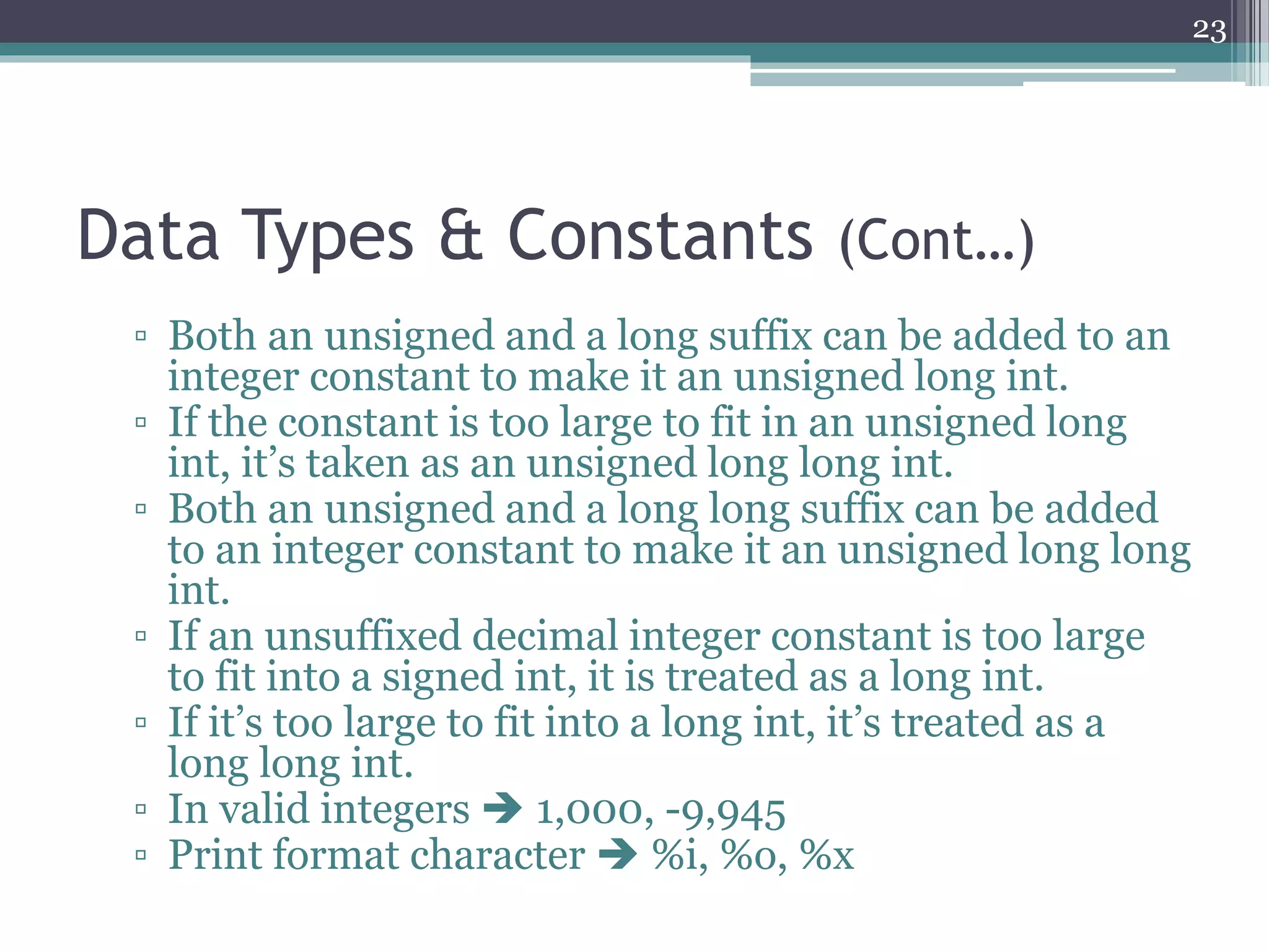 Data Types & Constants (Cont…)
▫ Both an unsigned and a long suffix can be added to an
integer constant to make it an unsigned long int.
▫ If the constant is too large to fit in an unsigned long
int, it’s taken as an unsigned long long int.
▫ Both an unsigned and a long long suffix can be added
to an integer constant to make it an unsigned long long
int.
▫ If an unsuffixed decimal integer constant is too large
to fit into a signed int, it is treated as a long int.
▫ If it’s too large to fit into a long int, it’s treated as a
long long int.
▫ In valid integers  1000, -9945
▫ Print format character  %i, %o, %x
23
 