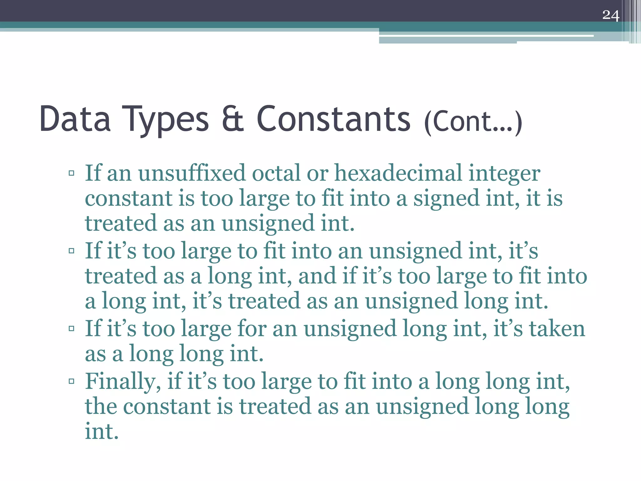 Data Types & Constants (Cont…)
▫ If an unsuffixed octal or hexadecimal integer
constant is too large to fit into a signed int, it is
treated as an unsigned int.
▫ If it’s too large to fit into an unsigned int, it’s
treated as a long int, and if it’s too large to fit into
a long int, it’s treated as an unsigned long int.
▫ If it’s too large for an unsigned long int, it’s taken
as a long long int.
▫ Finally, if it’s too large to fit into a long long int,
the constant is treated as an unsigned long long
int.
24
 