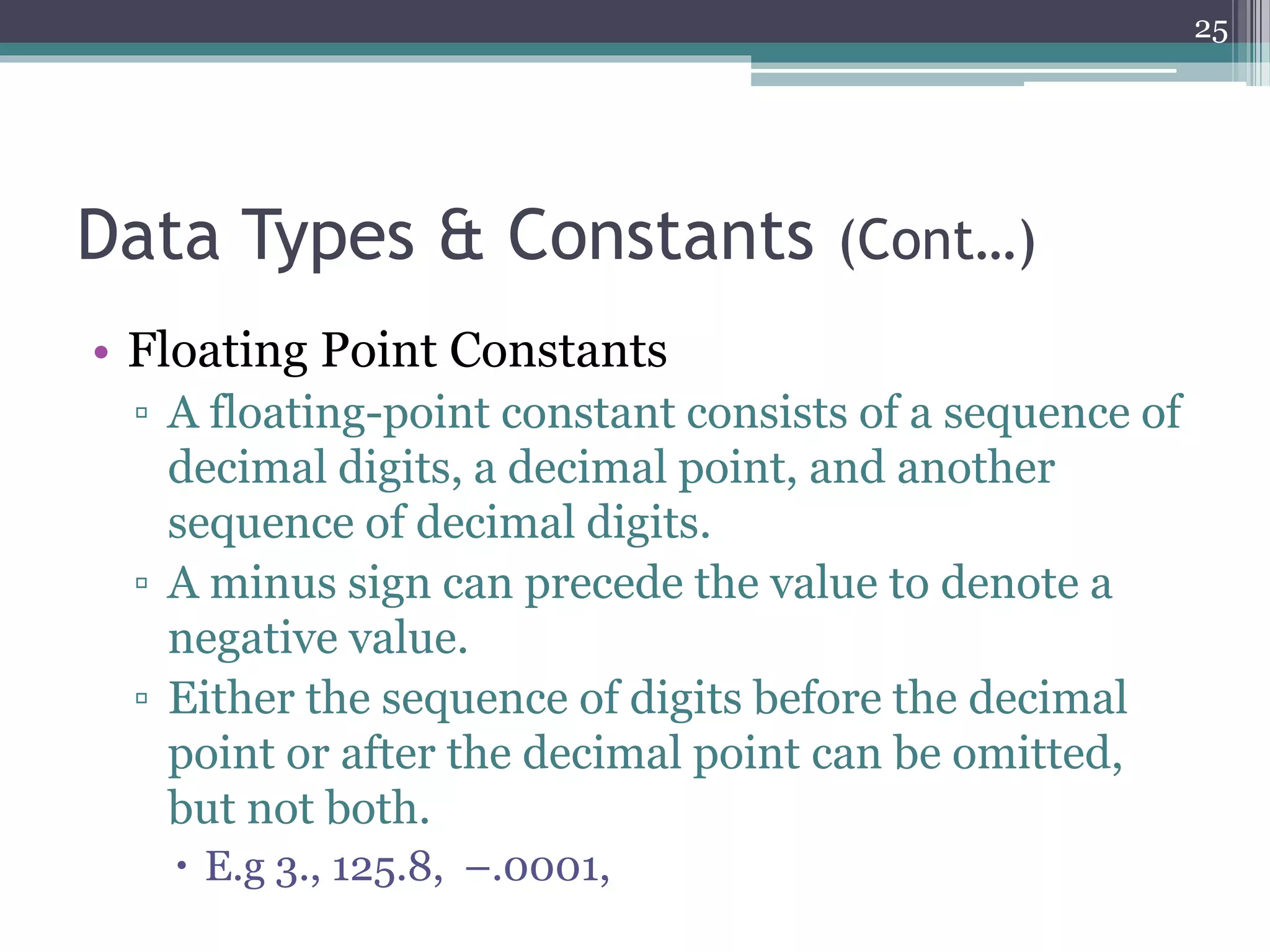 Data Types & Constants (Cont…)
• Floating Point Constants
▫ A floating-point constant consists of a sequence of
decimal digits, a decimal point, and another
sequence of decimal digits.
▫ A minus sign can precede the value to denote a
negative value.
▫ Either the sequence of digits before the decimal
point or after the decimal point can be omitted,
but not both.
 E.g 3., 125.8, –.0001,
25
 