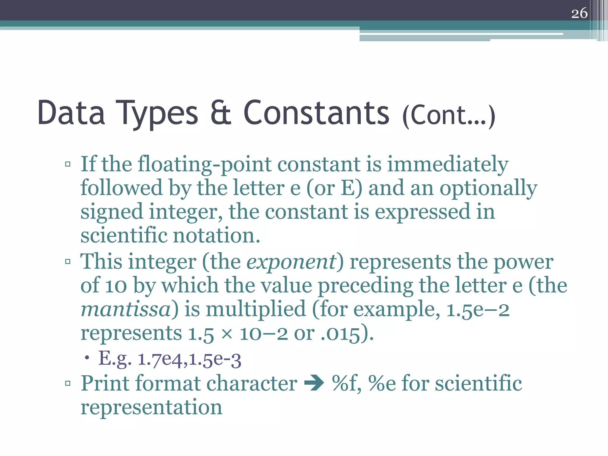 Data Types & Constants (Cont…)
▫ If the floating-point constant is immediately
followed by the letter e (or E) and an optionally
signed integer, the constant is expressed in
scientific notation.
▫ This integer (the exponent) represents the power
of 10 by which the value preceding the letter e (the
mantissa) is multiplied (for example, 1.5e–2
represents 1.5 × 10–2 or .015).
 E.g. 1.7e4,1.5e-3
▫ Print format character  %f, %e for scientific
representation
26
 
