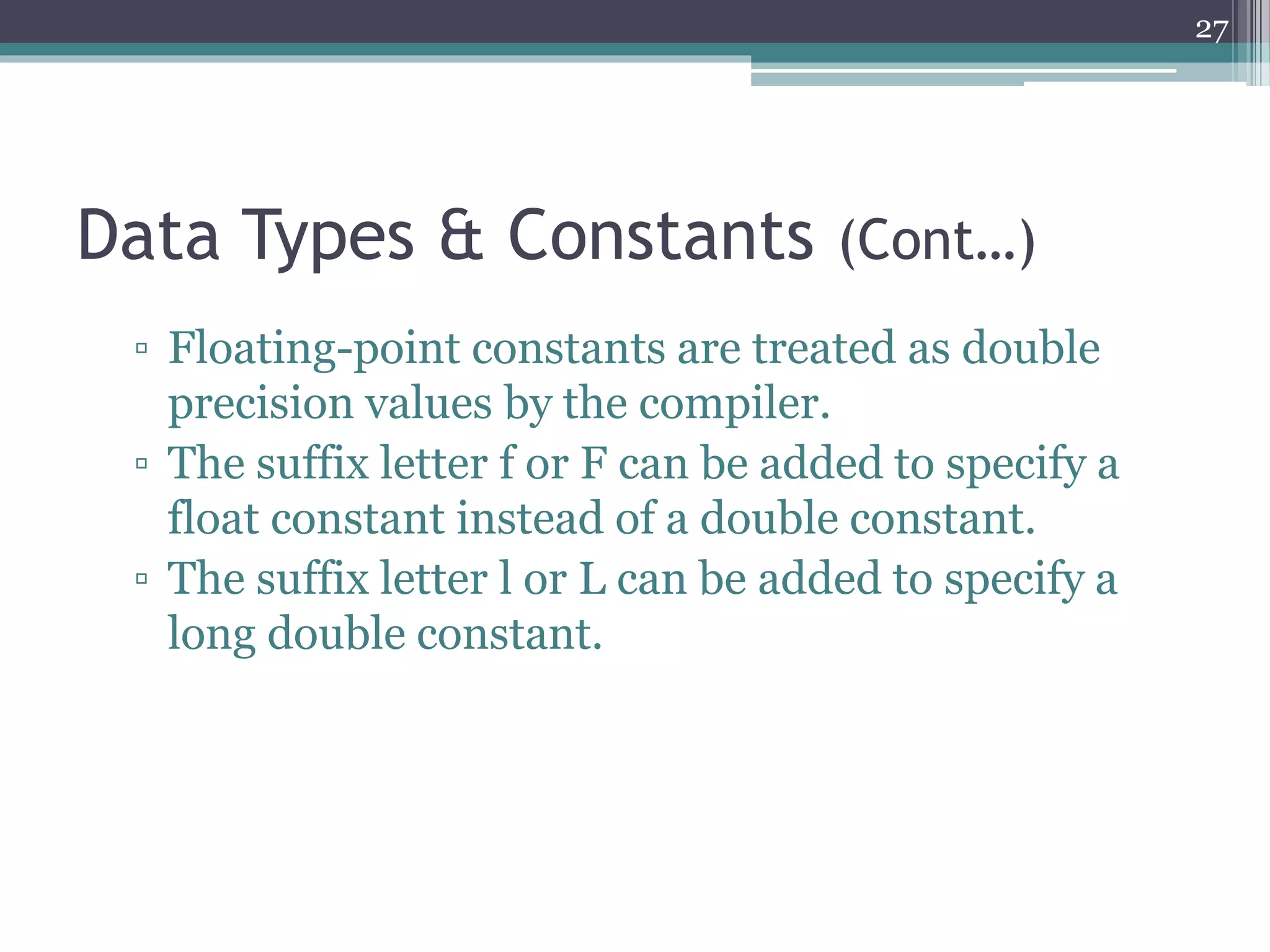 Data Types & Constants (Cont…)
▫ Floating-point constants are treated as double
precision values by the compiler.
▫ The suffix letter f or F can be added to specify a
float constant instead of a double constant.
▫ The suffix letter l or L can be added to specify a
long double constant.
27
 