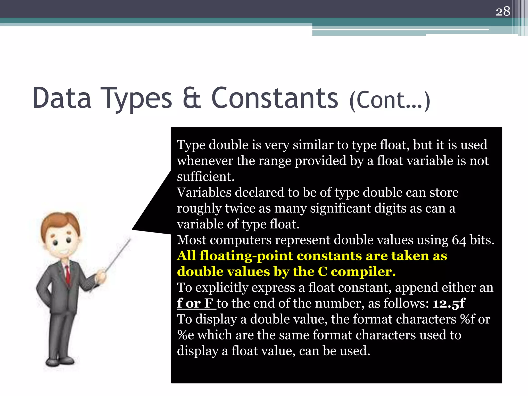 Data Types & Constants (Cont…)
28
Type double is very similar to type float, but it is used
whenever the range provided by a float variable is not
sufficient.
Variables declared to be of type double can store
roughly twice as many significant digits as can a
variable of type float.
Most computers represent double values using 64 bits.
All floating-point constants are taken as
double values by the C compiler.
To explicitly express a float constant, append either an
f or F to the end of the number, as follows: 12.5f
To display a double value, the format characters %f or
%e which are the same format characters used to
display a float value, can be used.
 