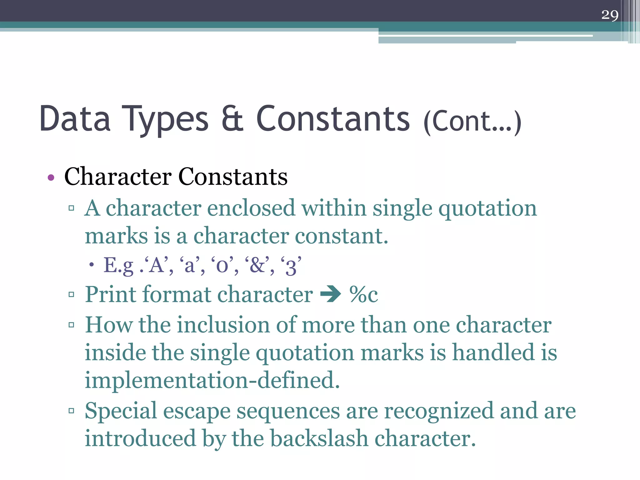 Data Types & Constants (Cont…)
• Character Constants
▫ A character enclosed within single quotation
marks is a character constant.
 E.g .‘A’, ‘a’, ‘0’, ‘&’, ‘3’
▫ Print format character  %c
▫ How the inclusion of more than one character
inside the single quotation marks is handled is
implementation-defined.
▫ Special escape sequences are recognized and are
introduced by the backslash character.
29
 